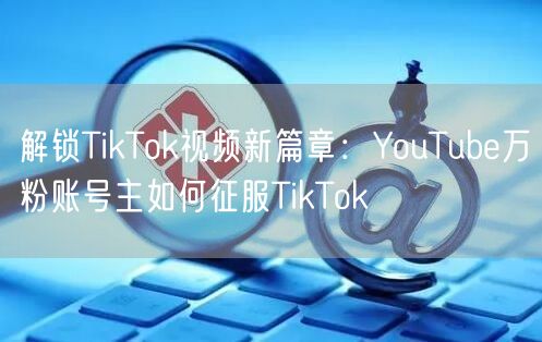 解锁TikTok视频新篇章：YouTube万粉账号主如何征服TikTok