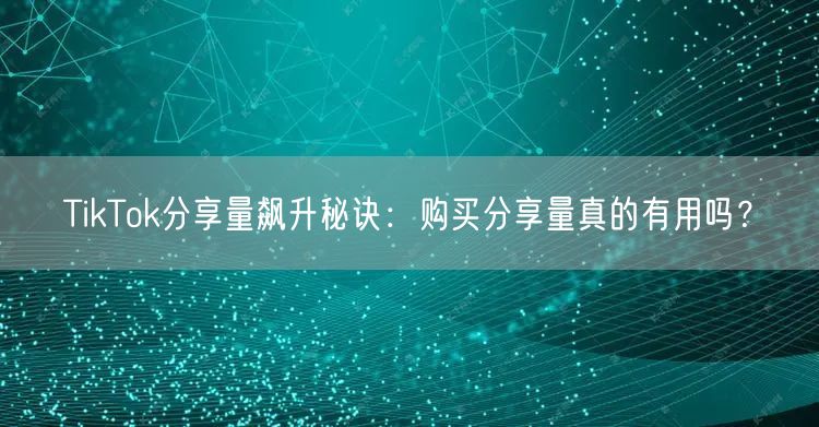 TikTok分享量飙升秘诀：购买分享量真的有用吗？