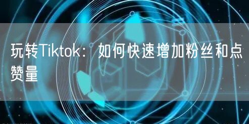 玩转Tiktok：如何快速增加粉丝和点赞量
