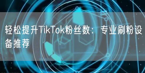 轻松提升TikTok粉丝数：专业刷粉设备推荐