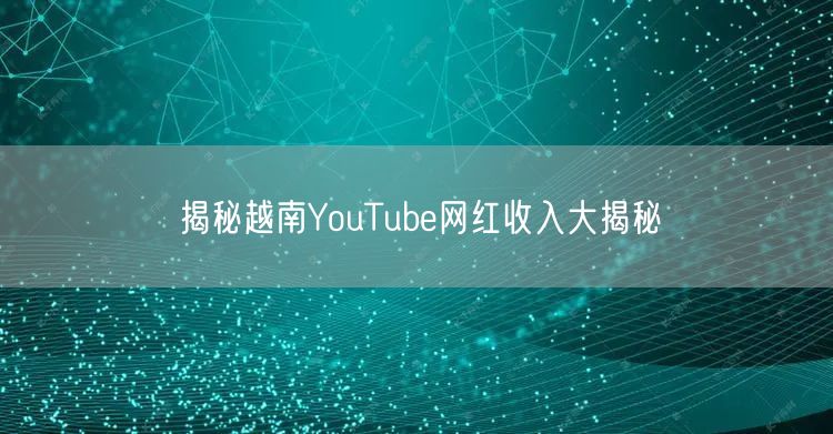 揭秘越南YouTube网红收入大揭秘