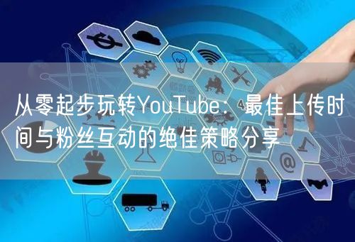 从零起步玩转YouTube：最佳上传时间与粉丝互动的绝佳策略分享