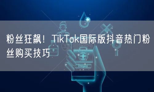 粉丝狂飙！TikTok国际版抖音热门粉丝购买技巧