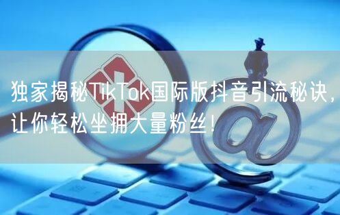 独家揭秘TikTok国际版抖音引流秘诀，让你轻松坐拥大量粉丝