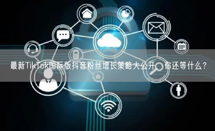 最新TikTok国际版抖音粉丝增长策略大公开，你还等什么？