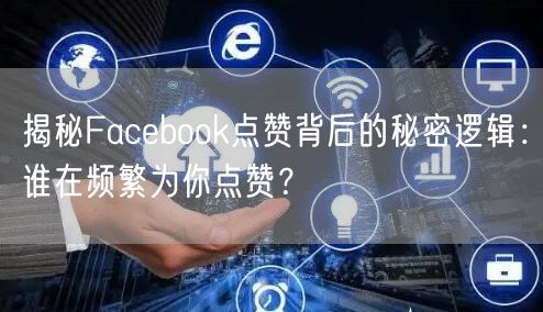 揭秘Facebook点赞背后的秘密逻辑：谁在频繁为你点赞？