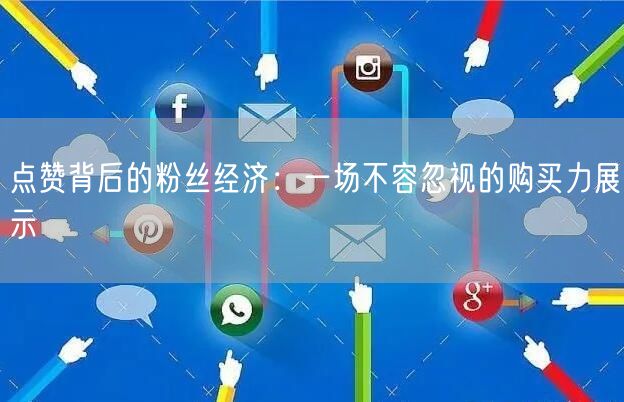 点赞背后的粉丝经济：一场不容忽视的购买力展示