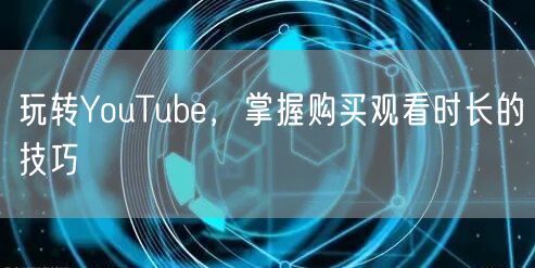 玩转YouTube，掌握购买观看时长的技巧