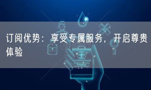 订阅优势：享受专属服务，开启尊贵体验