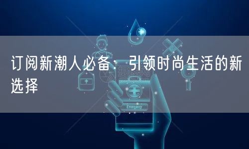 订阅新潮人必备：引领时尚生活的新选择