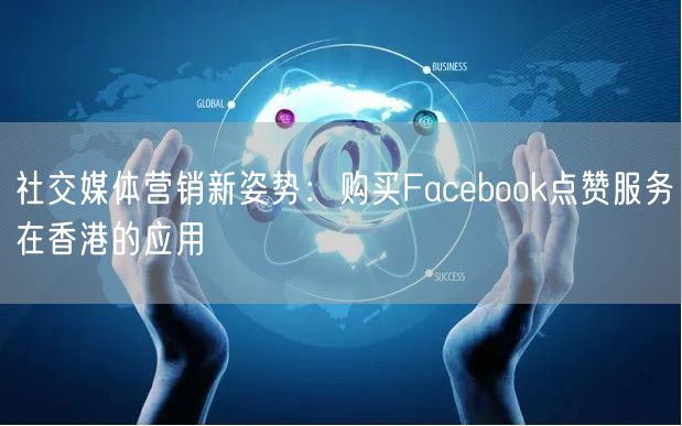 社交媒体营销新姿势：购买Facebook点赞服务在香港的应用
