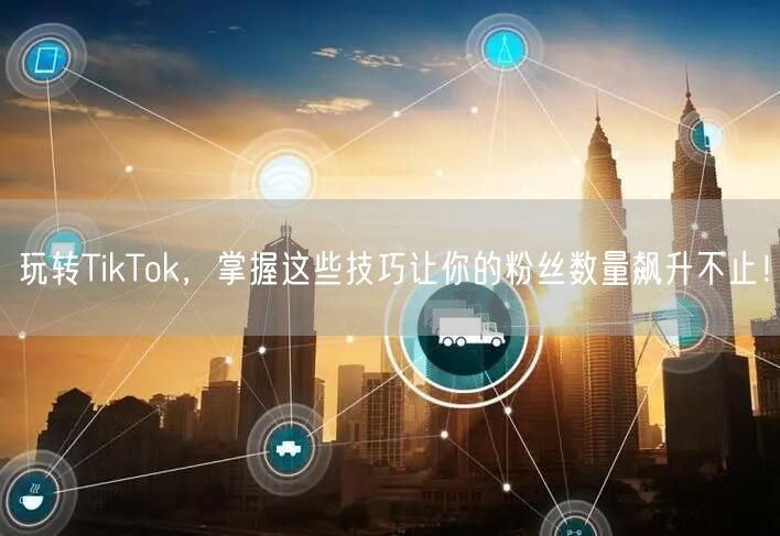 玩转TikTok，掌握这些技巧让你的粉丝数量飙升不止！