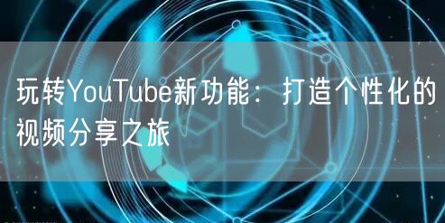 玩转YouTube新功能：打造个性化的视频分享之旅