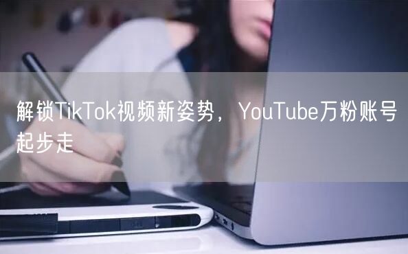 解锁TikTok视频新姿势，YouTube万粉账号起步走