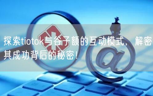 探索tiotok与谷子额的互动模式，解密其成功背后的秘密！