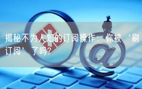 揭秘不为人知的订阅操作：你被‘刷订阅’了吗?