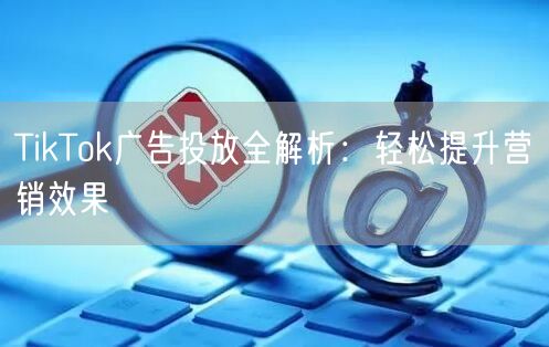 TikTok广告投放全解析：轻松提升营销
