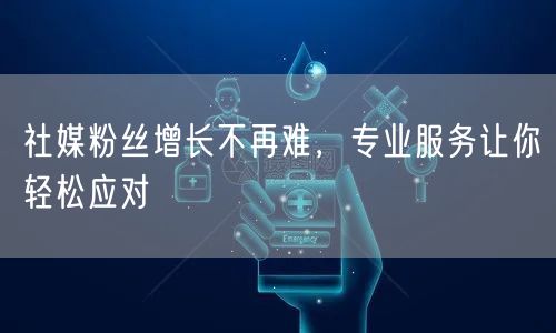 社媒粉丝增长不再难，专业服务让你轻松应对